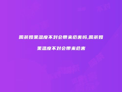 喝茶如果温度不对会带来危害吗,喝茶如果温度不对会带来危害