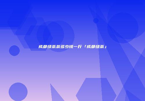 成都绿茶茶多少钱一斤「成都绿茶」