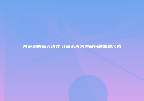 古茶树的惊人功效,让你不再为肌肤问题愁眉苦脸