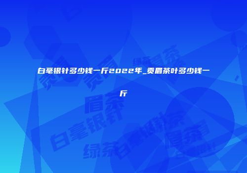 白毫银针多少钱一斤2022年_贡眉茶叶多少钱一斤