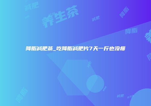 降脂减肥茶_吃降脂减肥片7天一斤也没瘦