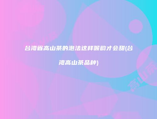台湾省高山茶的泡法这样喉韵才会甜(台湾高山茶品种)