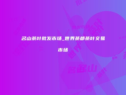 名山茶叶批发市场_世界茶都茶叶交易市场