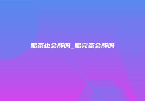 喝茶也会醉吗_喝完茶会醉吗