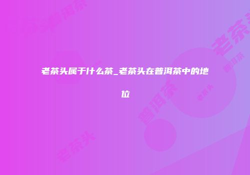 老茶头属于什么茶_老茶头在普洱茶中的地位