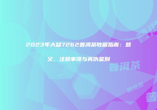 2023年大益7262普洱茶收藏指南：意义、注意事项与真伪鉴别