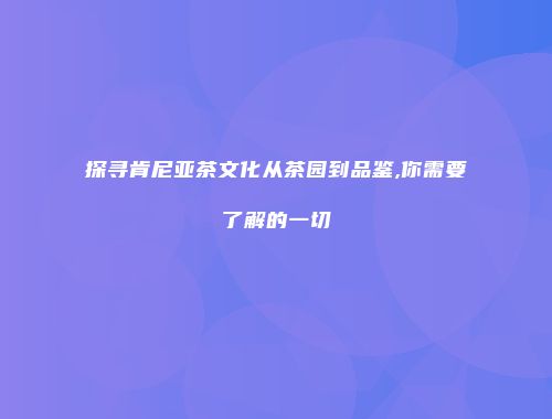 探寻肯尼亚茶文化从茶园到品鉴,你需要了解的一切