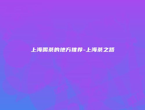 上海喝茶的地方推荐-上海茶之路