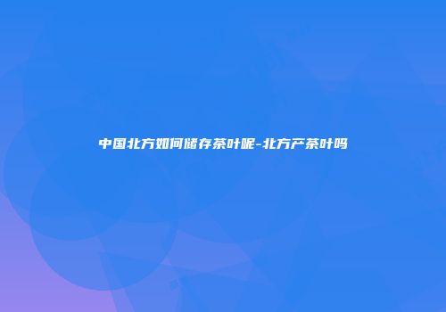 中国北方如何储存茶叶呢-北方产茶叶吗