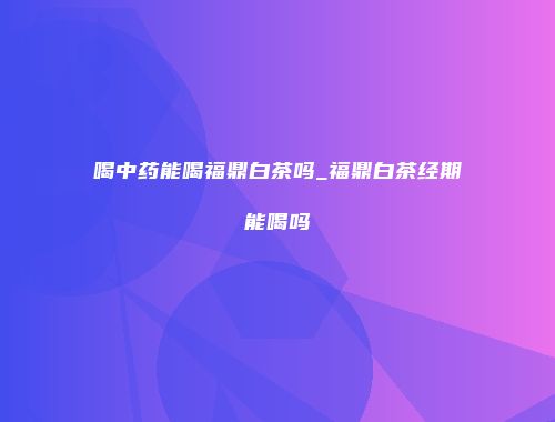 喝中药能喝福鼎白茶吗_福鼎白茶经期能喝吗
