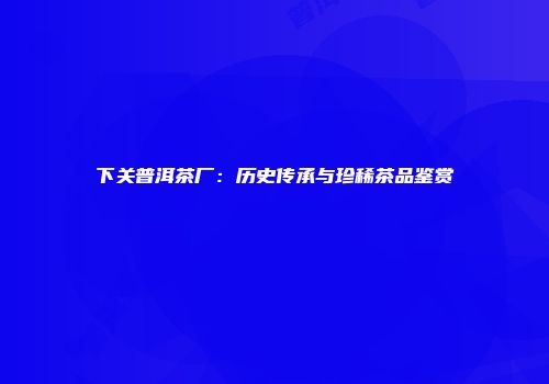 下关普洱茶厂：历史传承与珍稀茶品鉴赏