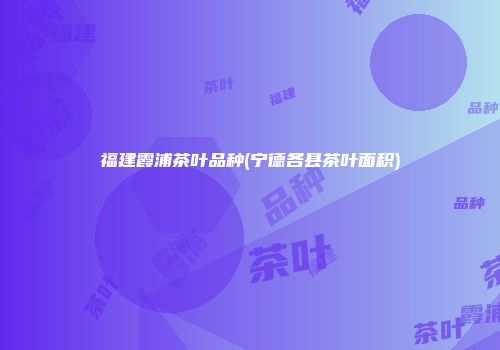 福建霞浦茶叶品种(宁德各县茶叶面积)