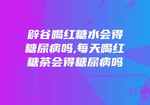 辟谷喝红糖水会得糖尿病吗,每天喝红糖茶会得糖尿病吗