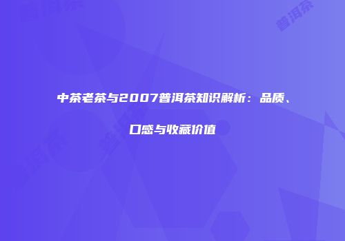 中茶老茶与2007普洱茶知识解析：品质、口感与收藏价值