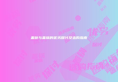 盖碗与盖锅的优劣探讨及选购指南