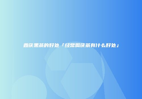 鑫茯黑茶的好处「经常喝茯茶有什么好处」