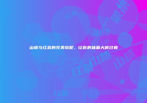 山楂与红茶的完美搭配，让你的味蕾大喊过瘾
