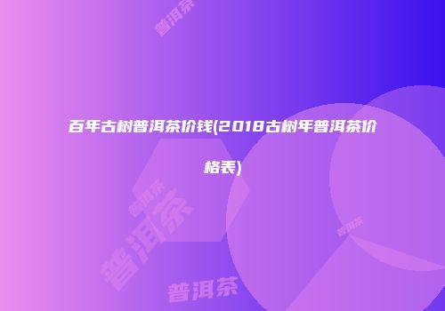 百年古树普洱茶价钱(2018古树年普洱茶价格表)