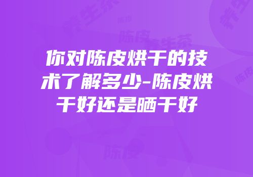 你对陈皮烘干的技术了解多少-陈皮烘干好还是晒干好