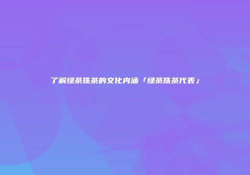 了解绿茶珠茶的文化内涵「绿茶珠茶代表」
