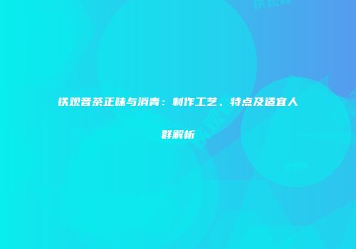 铁观音茶正味与消青：制作工艺、特点及适宜人群解析