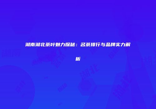 湖南湖北茶叶魅力探秘：名茶排行与品牌实力解析