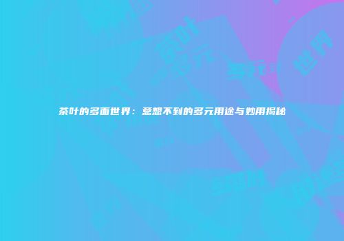 茶叶的多面世界：意想不到的多元用途与妙用揭秘