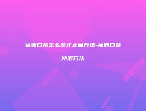 福鼎白茶怎么泡才正确方法-福鼎白茶冲泡方法