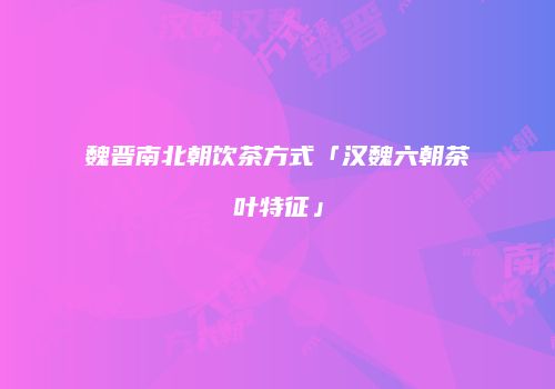 魏晋南北朝饮茶方式「汉魏六朝茶叶特征」
