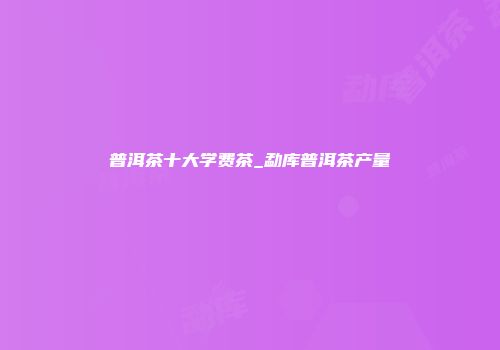 普洱茶十大学费茶_勐库普洱茶产量