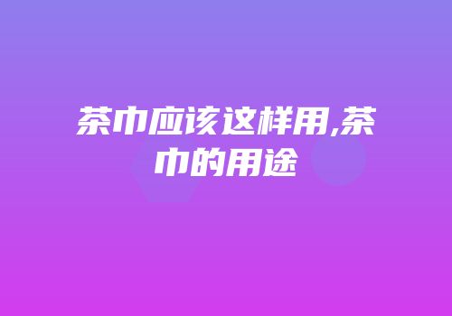 茶巾应该这样用,茶巾的用途