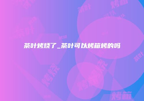 茶叶烤烧了_茶叶可以烤箱烤的吗