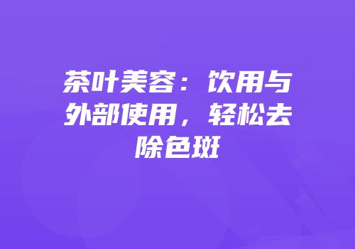 茶叶美容：饮用与外部使用，轻松去除色斑