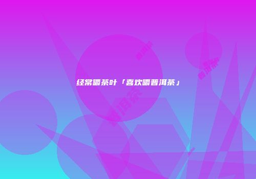经常嚼茶叶「喜欢嚼普洱茶」