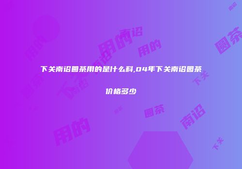 下关南诏圆茶用的是什么料,04年下关南诏园茶价格多少