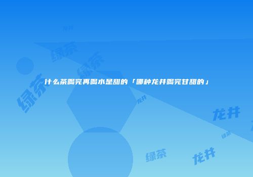 什么茶喝完再喝水是甜的「哪种龙井喝完甘甜的」