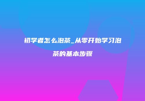 初学者怎么泡茶_从零开始学习泡茶的基本步骤