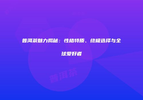 普洱茶魅力揭秘：性格特质、终极选择与全球爱好者