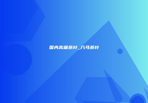国内高端茶叶_八马茶叶