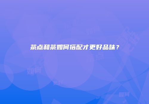 茶点和茶如何搭配才更好品味？