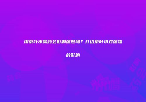 用茶叶水喝药会影响药效吗？介绍茶叶水对药物的影响
