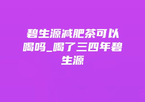 碧生源减肥茶可以喝吗_喝了三四年碧生源