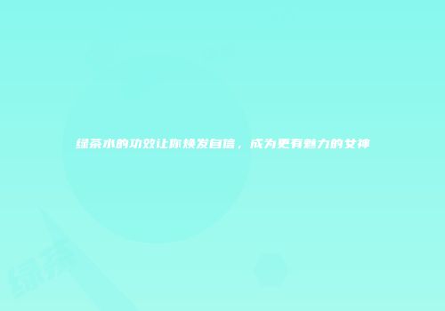 绿茶水的功效让你焕发自信，成为更有魅力的女神