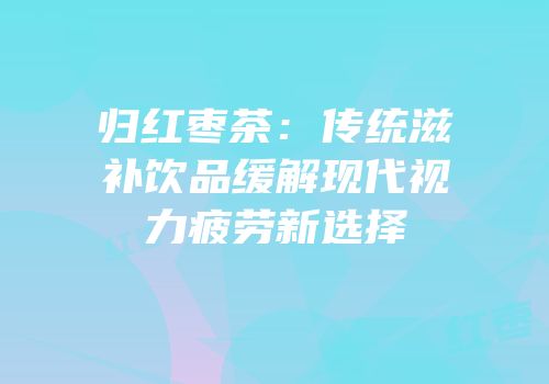 归红枣茶：传统滋补饮品缓解现代视力疲劳新选择
