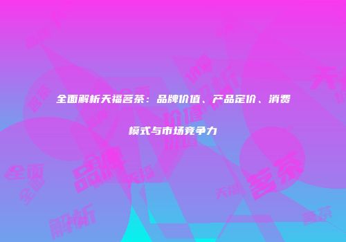 全面解析天福茗茶：品牌价值、产品定价、消费模式与市场竞争力