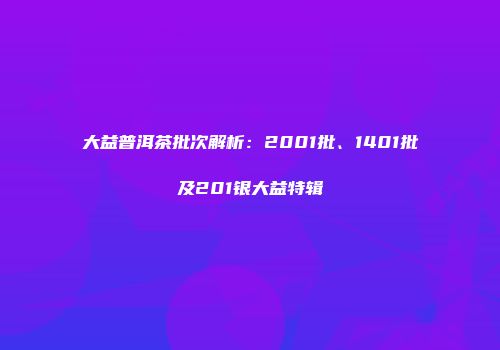 大益普洱茶批次解析：2001批、1401批及201银大益特辑