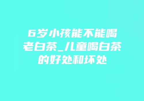 6岁小孩能不能喝老白茶_儿童喝白茶的好处和坏处