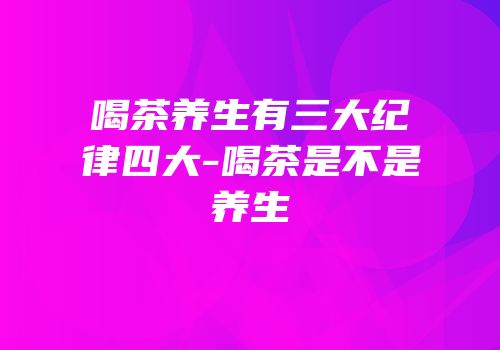 喝茶养生有三大纪律四大-喝茶是不是养生