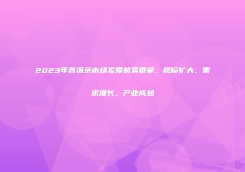 2023年普洱茶市场发展前景展望：规模扩大、需求增长、产业成熟
