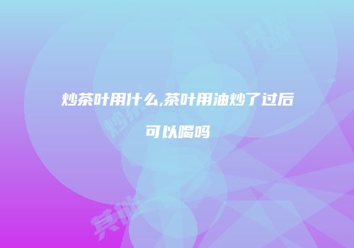 炒茶叶用什么,茶叶用油炒了过后可以喝吗